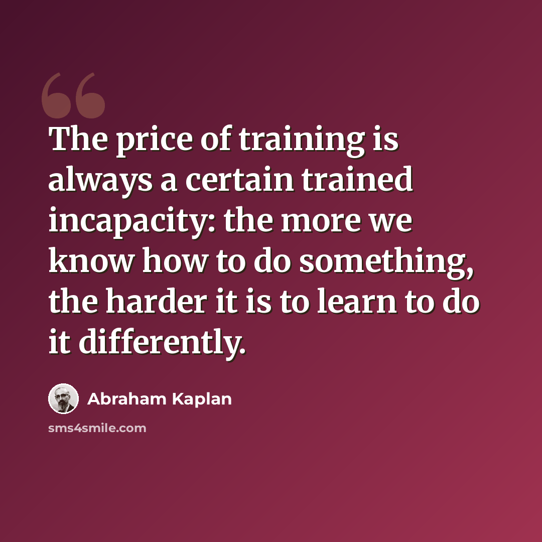 “The price of training is always a certain trained incapacity: the more we know how to do something, the harder it is to learn to do it differently.” quote by Abraham Kaplan