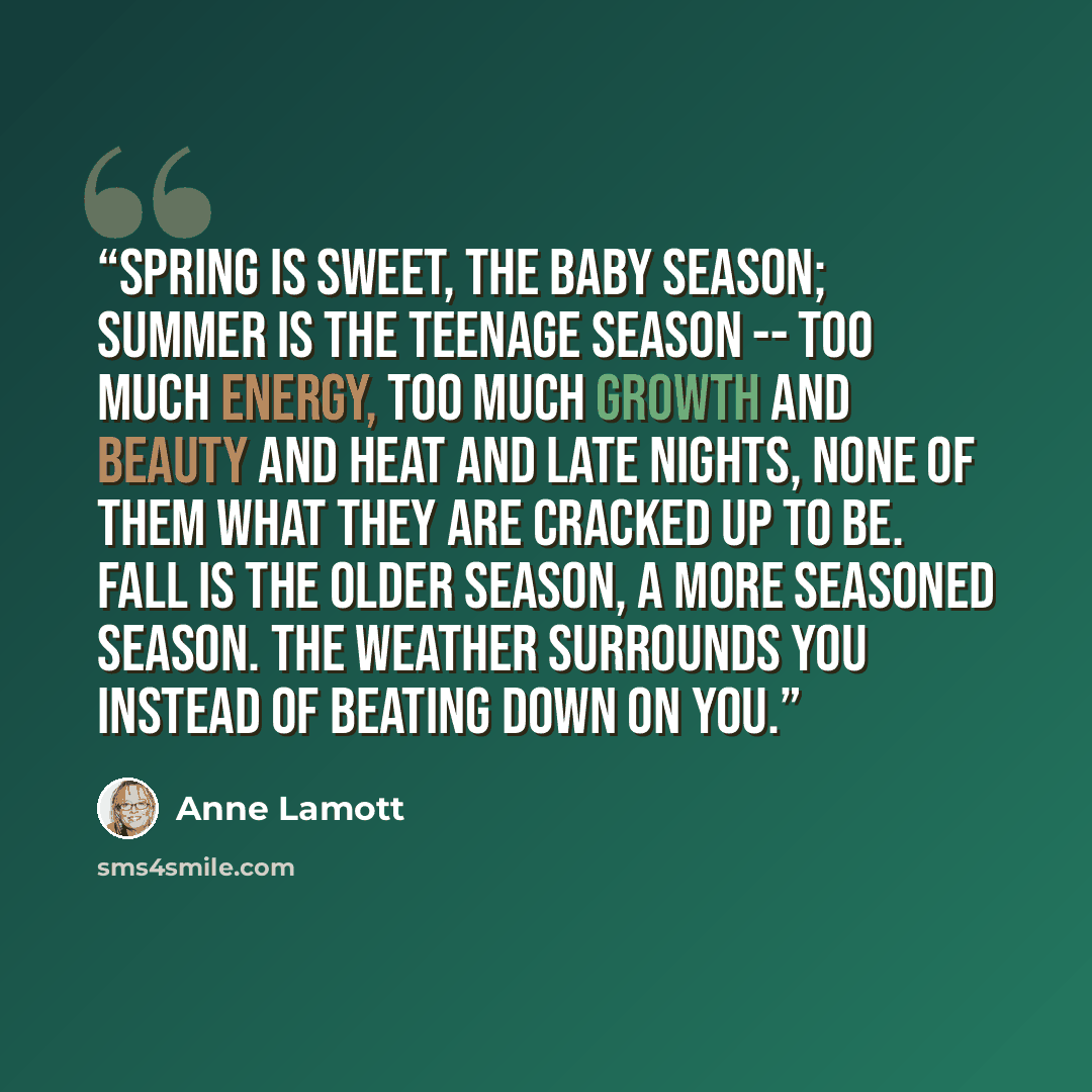 “Spring is sweet, the baby season; summer is the teenage season -- too much energy, too much growth and beauty and heat and late nights, none of them what they are cracked up to be. Fall is the older season, a more seasoned season. The weather surrounds you instead of beating down on you.” quote by Anne Lamott