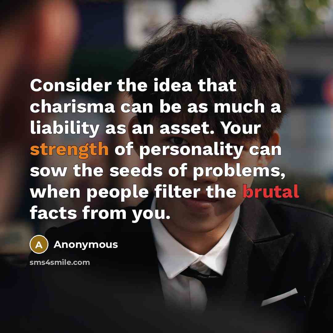 “Consider the idea that charisma can be as much a liability as an asset. Your strength of personality can sow the seeds of problems, when people filter the brutal facts from you.” quote by Anonymous