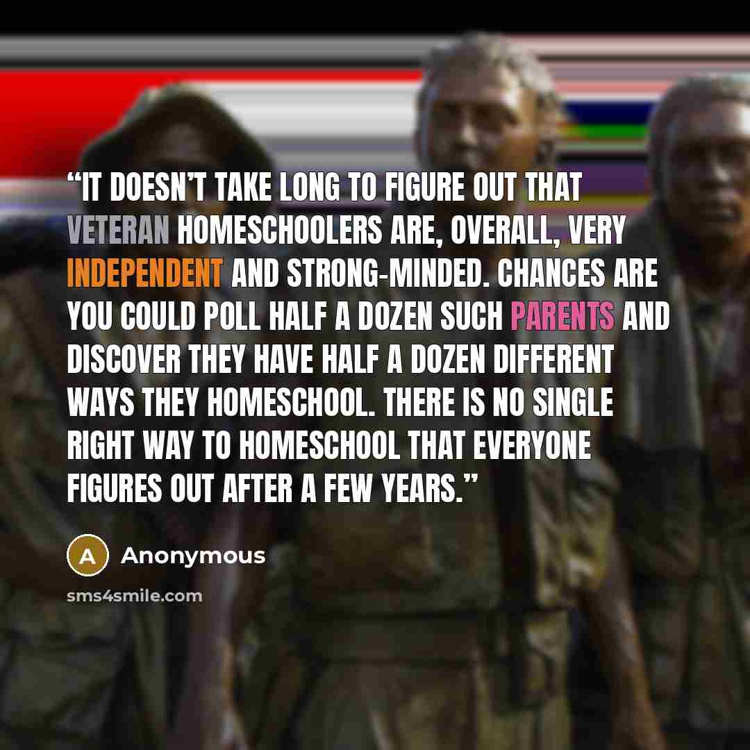 “It doesn’t take long to figure out that veteran homeschoolers are, overall, very independent and strong-minded. Chances are you could poll half a dozen such parents and discover they have half a dozen different ways they homeschool. There is no single RIGHT way to homeschool that everyone figures…” quote by Anonymous