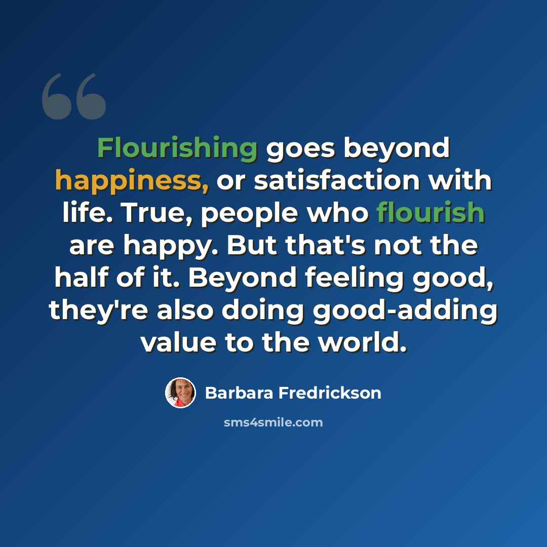 “Flourishing goes beyond happiness, or satisfaction with life. True, people who flourish are happy. But that's not the half of it. Beyond feeling good, they're also doing good-adding value to the world.” quote by Barbara Fredrickson