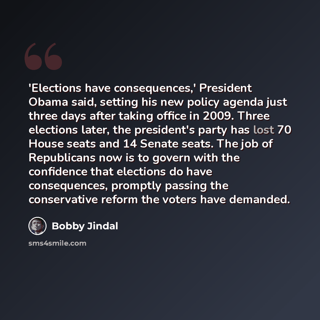 “'Elections have consequences,' President Obama said, setting his new policy agenda just three days after taking office in 2009. Three elections later, the president's party has lost 70 House seats and 14 Senate seats. The job of Republicans now is to govern with the confidence that elections do…” quote by Bobby Jindal