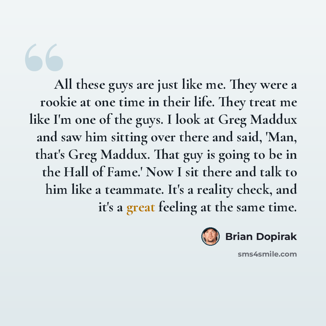 “All these guys are just like me. They were a rookie at one time in their life. They treat me like I'm one of the guys. I look at Greg Maddux and saw him sitting over there and said, 'Man, that's Greg Maddux. That guy is going to be in the Hall of Fame.' Now I sit there and talk to him like a…” quote by Brian Dopirak