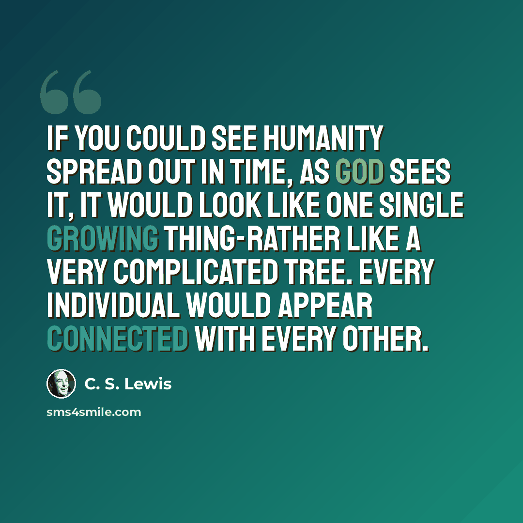 “If you could see humanity spread out in time, as God sees it, it would look like one single growing thing-rather like a very complicated tree. Every individual would appear connected with every other.” quote by C. S. Lewis