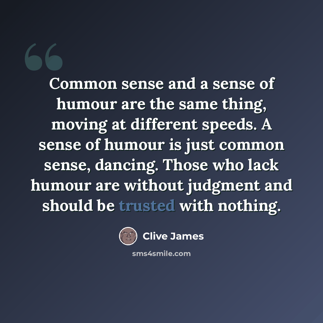 “Common sense and a sense of humour are the same thing, moving at different speeds. A sense of humour is just common sense, dancing. Those who lack humour are without judgment and should be trusted with nothing.” quote by Clive James