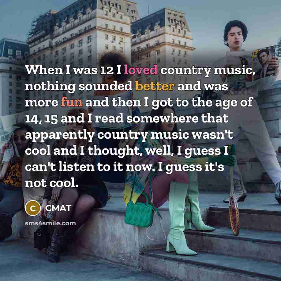 “When I was 12 I loved country music, nothing sounded better and was more fun and then I got to the age of 14, 15 and I read somewhere that apparently country music wasn't cool and I thought, well, I guess I can't listen to it now. I guess it's not cool.” quote by CMAT