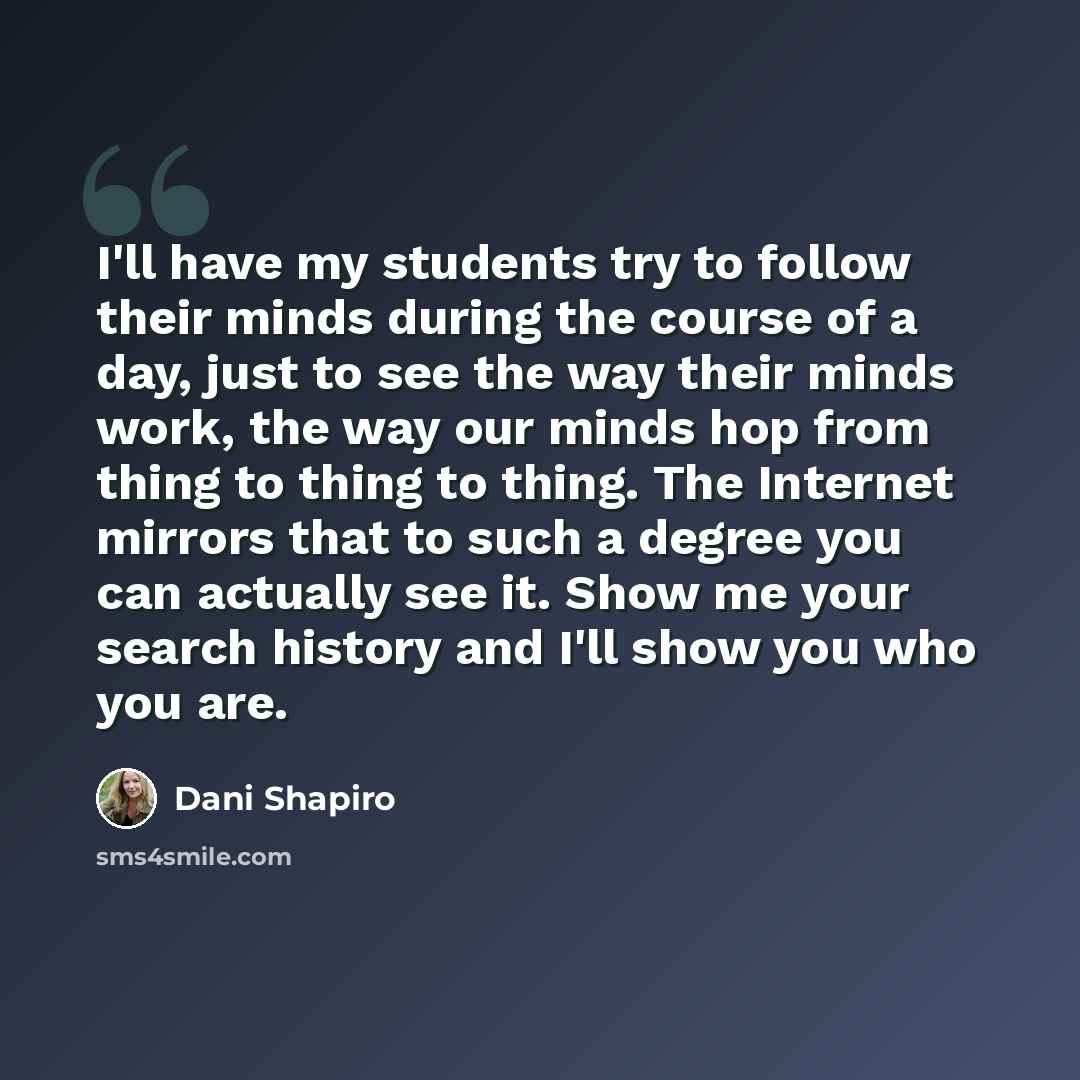 “I'll have my students try to follow their minds during the course of a day, just to see the way their minds work, the way our minds hop from thing to thing to thing. The Internet mirrors that to such a degree you can actually see it. Show me your search history and I'll show you who you are.” quote by Dani Shapiro