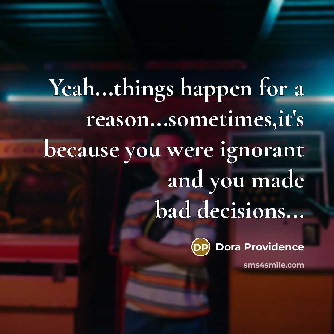 “Yeah...things happen for a reason...sometimes,it's because you were ignorant and you made bad decisions...” quote by Dora Providence
