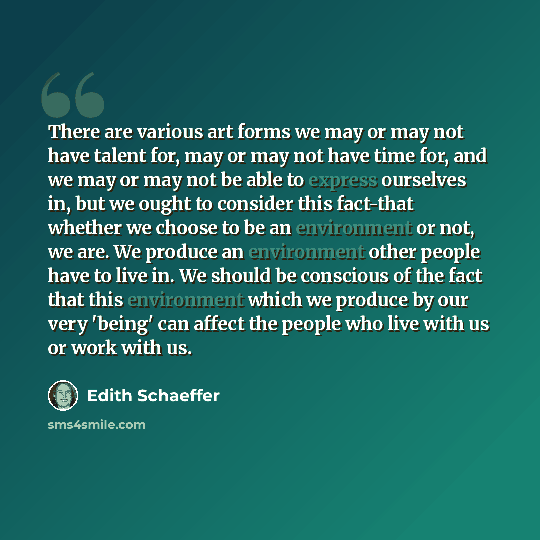 “There are various art forms we may or may not have talent for, may or may not have time for, and we may or may not be able to express ourselves in, but we ought to consider this fact-that whether we choose to be an environment or not, we are. We produce an environment other people have to live in…” quote by Edith Schaeffer