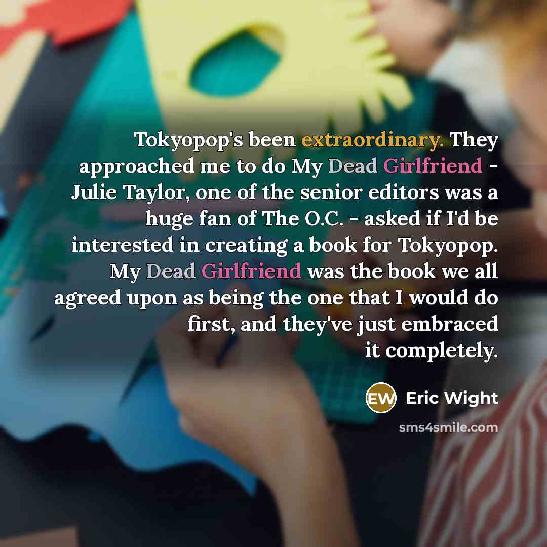 “Tokyopop's been extraordinary. They approached me to do My Dead Girlfriend - Julie Taylor, one of the senior editors was a huge fan of The O.C. - asked if I'd be interested in creating a book for Tokyopop. My Dead Girlfriend was the book we all agreed upon as being the one that I would do first…” quote by Eric Wight