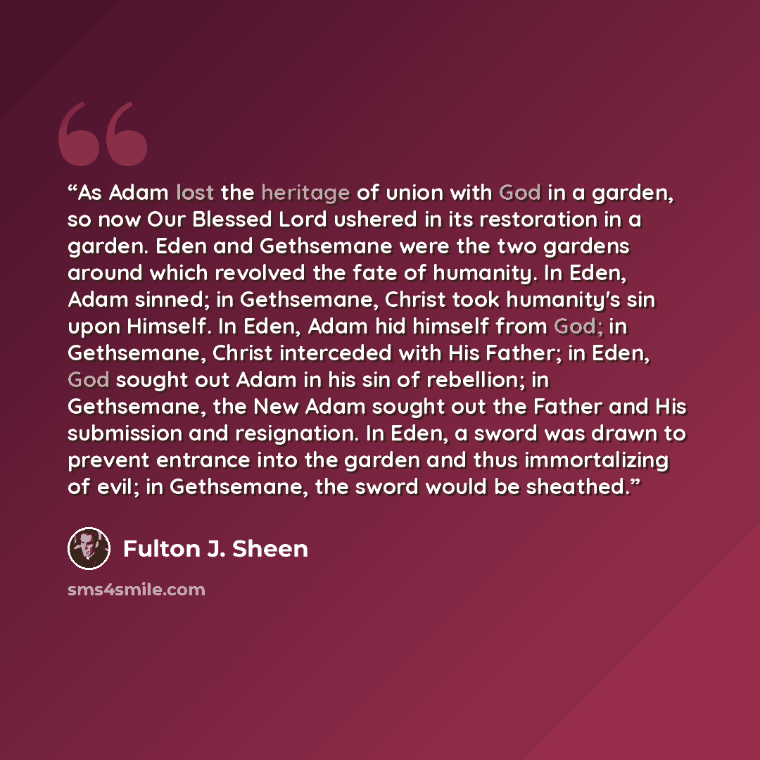 “As Adam lost the heritage of union with God in a garden, so now Our Blessed Lord ushered in its restoration in a garden. Eden and Gethsemane were the two gardens around which revolved the fate of humanity. In Eden, Adam sinned; in Gethsemane, Christ took humanity's sin upon Himself. In Eden, Adam…” quote by Fulton J. Sheen