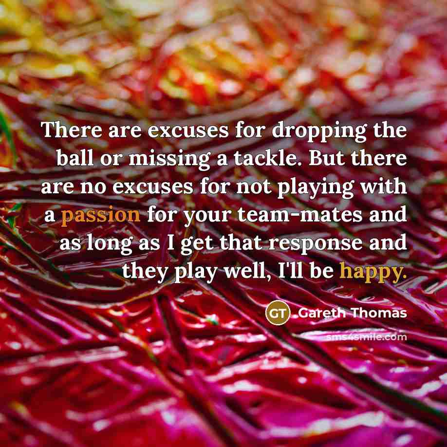 “There are excuses for dropping the ball or missing a tackle. But there are no excuses for not playing with a passion for your team-mates and as long as I get that response and they play well, I'll be happy.” quote by Gareth Thomas