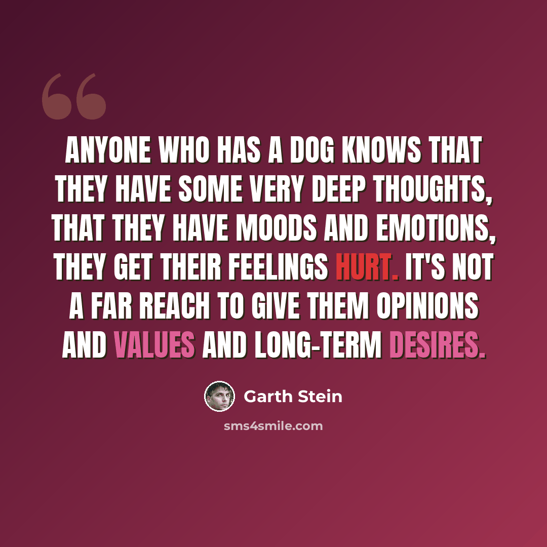 “Anyone who has a dog knows that they have some very deep thoughts, that they have moods and emotions, they get their feelings hurt. It's not a far reach to give them opinions and values and long-term desires.” quote by Garth Stein