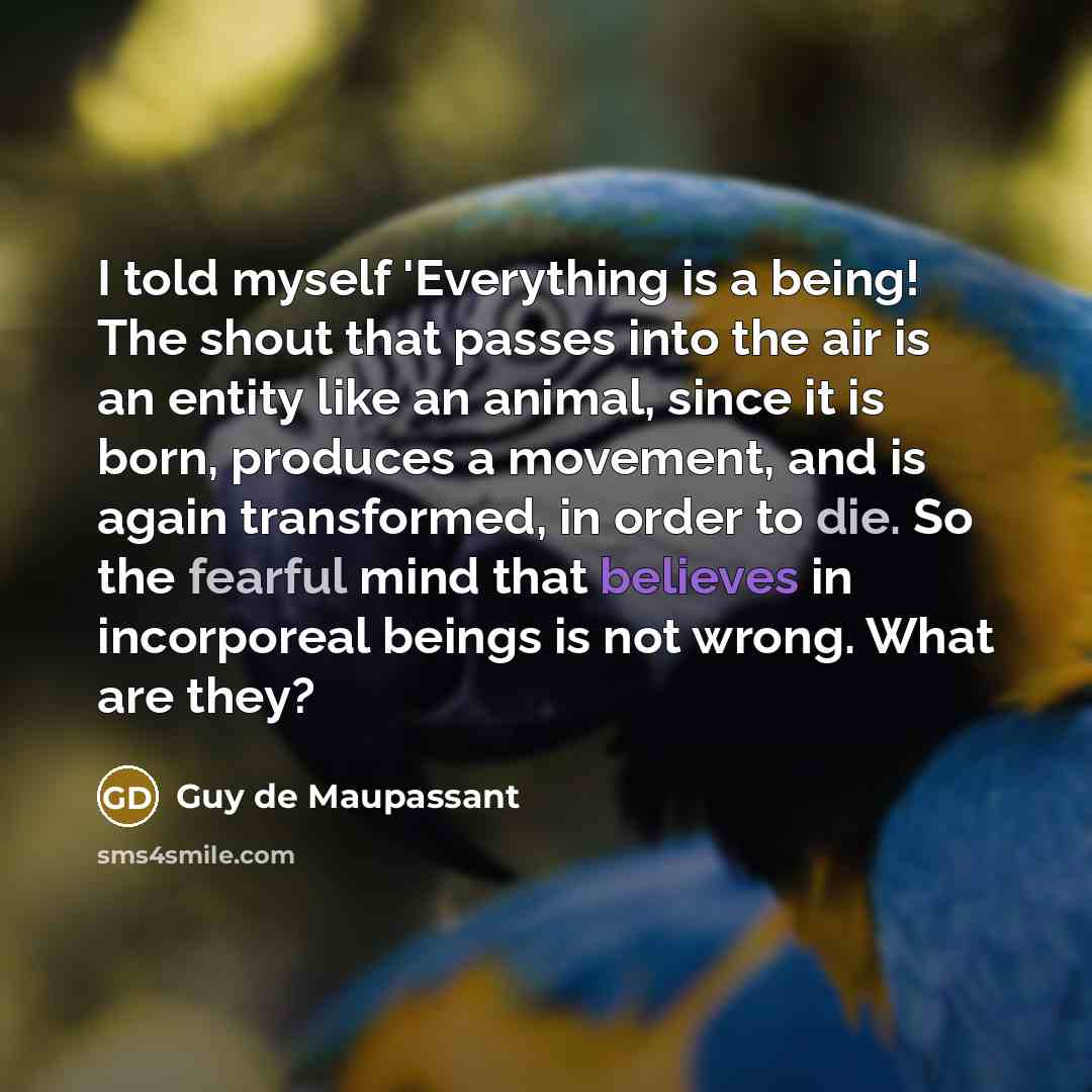 “I told myself 'Everything is a being! The shout that passes into the air is an entity like an animal, since it is born, produces a movement, and is again transformed, in order to die. So the fearful mind that believes in incorporeal beings is not wrong. What are they?” quote by Guy de Maupassant
