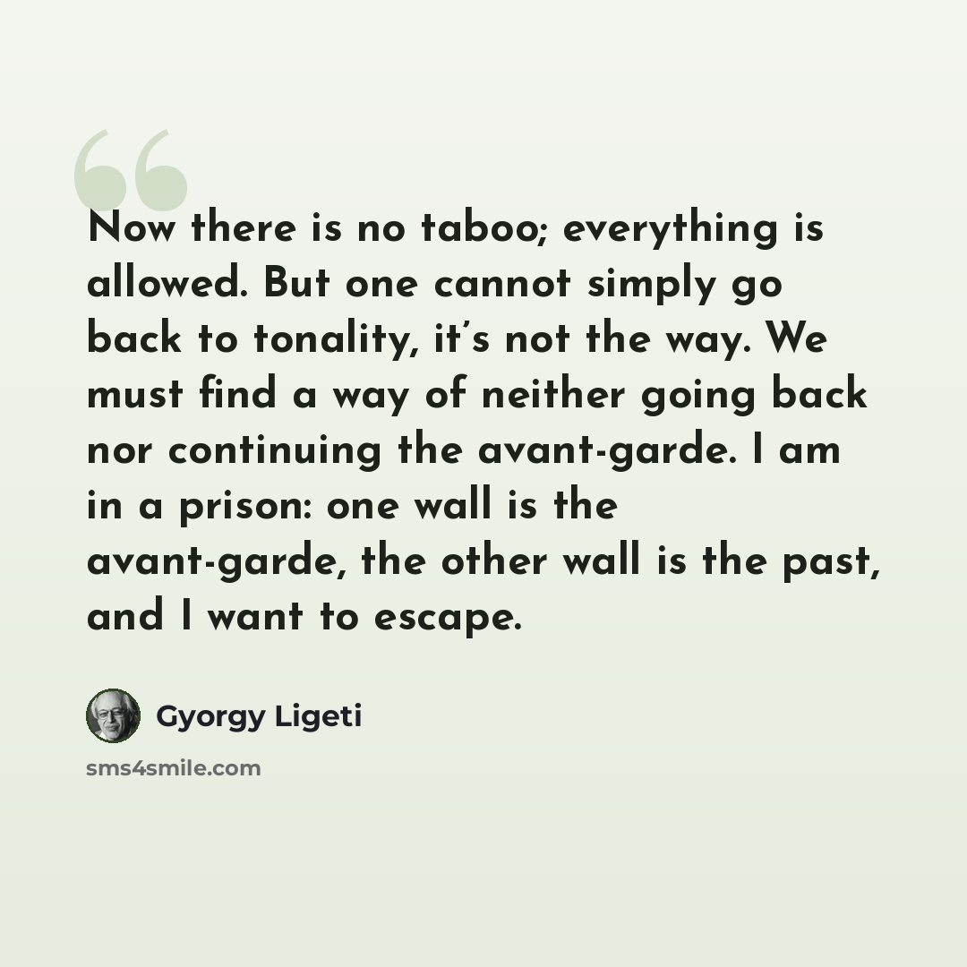 “Now there is no taboo; everything is allowed. But one cannot simply go back to tonality, it’s not the way. We must find a way of neither going back nor continuing the avant-garde. I am in a prison: one wall is the avant-garde, the other wall is the past, and I want to escape.” quote by Gyorgy Ligeti