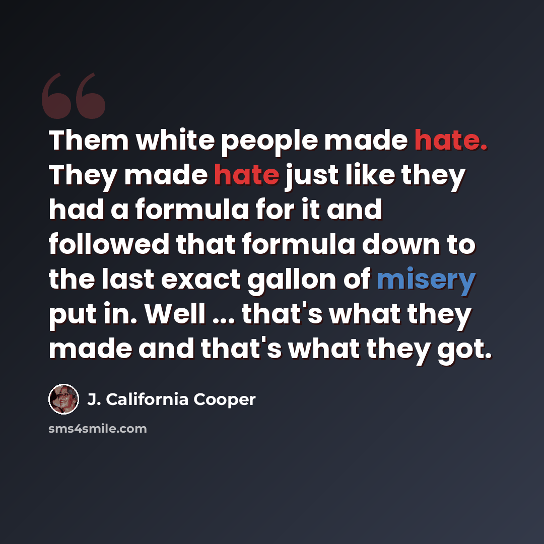 “Them white people made hate. They made hate just like they had a formula for it and followed that formula down to the last exact gallon of misery put in. Well ... that's what they made and that's what they got.” quote by J. California Cooper