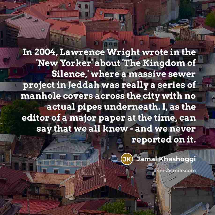 “In 2004, Lawrence Wright wrote in the 'New Yorker' about 'The Kingdom of Silence,' where a massive sewer project in Jeddah was really a series of manhole covers across the city with no actual pipes underneath. I, as the editor of a major paper at the time, can say that we all knew - and we never…” quote by Jamal Khashoggi