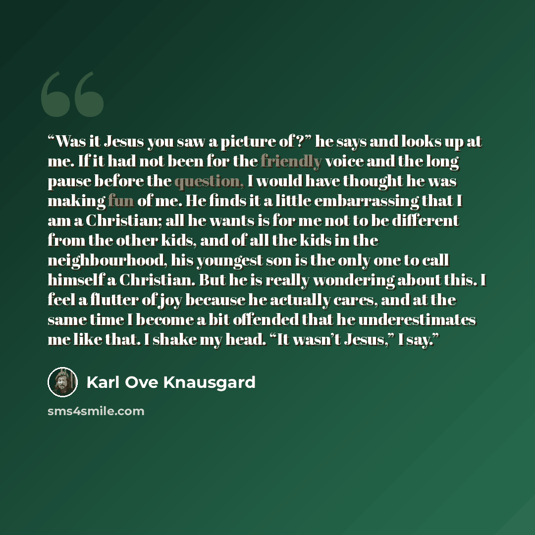 “Was it Jesus you saw a picture of?” he says and looks up at me. If it had not been for the friendly voice and the long pause before the question, I would have thought he was making fun of me. He finds it a little embarrassing that I am a Christian; all he wants is for me not to be different from…” quote by Karl Ove Knausgård