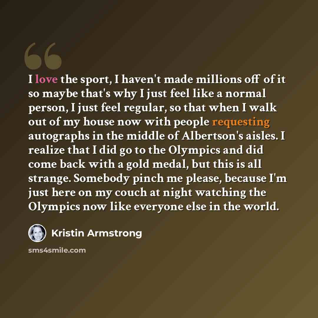 “I love the sport, I haven't made millions off of it so maybe that's why I just feel like a normal person, I just feel regular, so that when I walk out of my house now with people requesting autographs in the middle of Albertson's aisles. I realize that I did go to the Olympics and did come back…” quote by Kristin Armstrong
