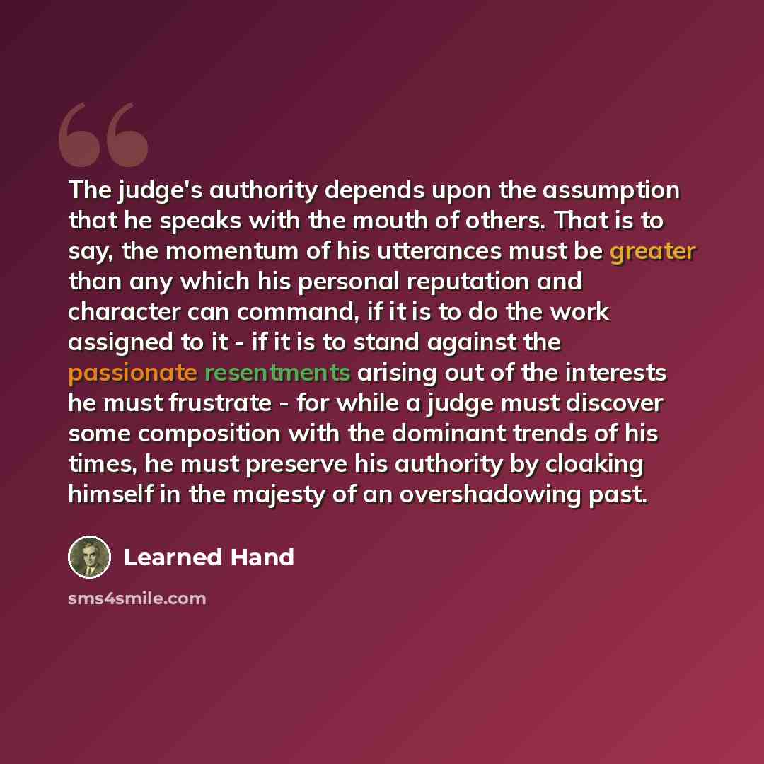 “The judge's authority depends upon the assumption that he speaks with the mouth of others. That is to say, the momentum of his utterances must be greater than any which his personal reputation and character can command, if it is to do the work assigned to it - if it is to stand against the…” quote by Learned Hand
