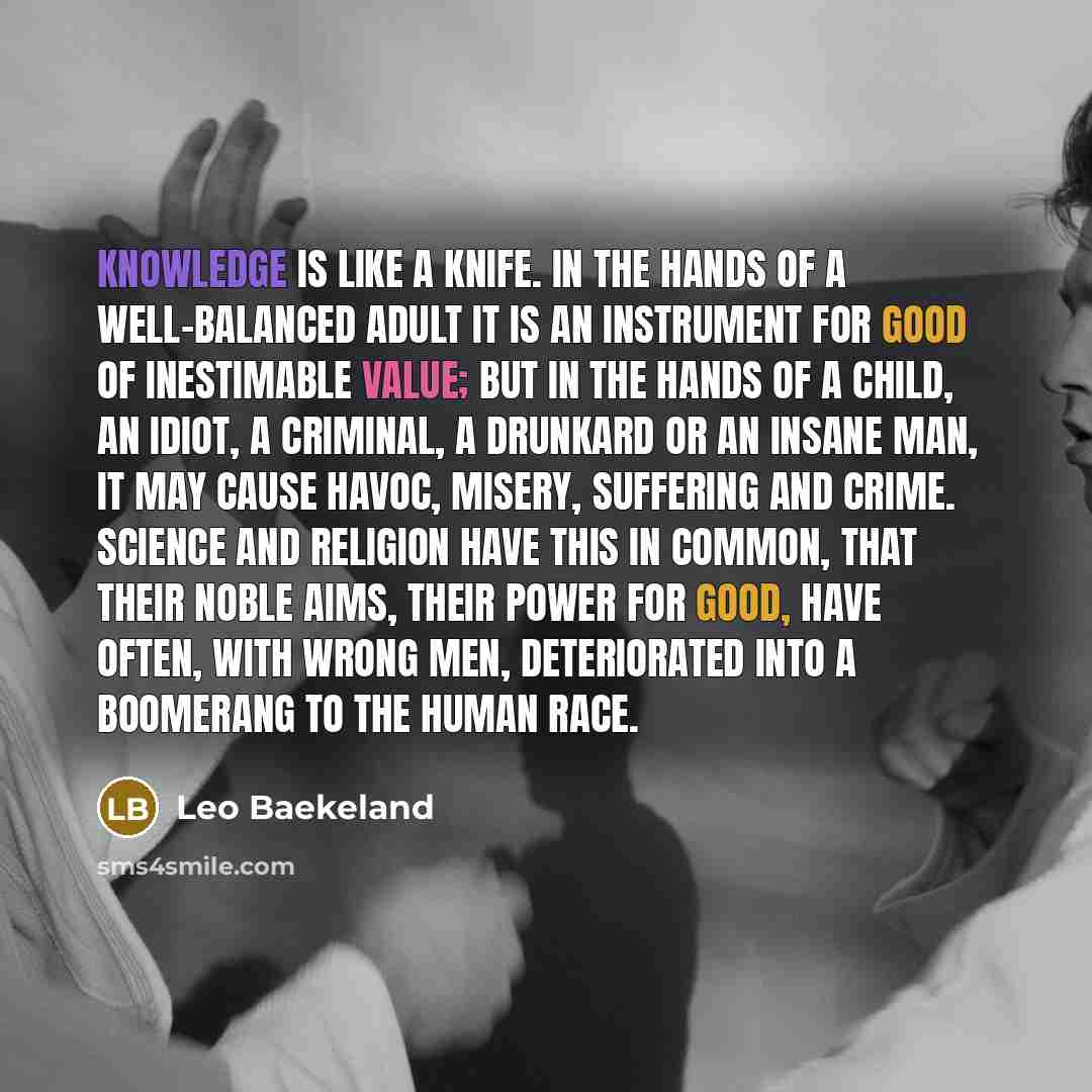 “Knowledge is like a knife. In the hands of a well-balanced adult it is an instrument for good of inestimable value; but in the hands of a child, an idiot, a criminal, a drunkard or an insane man, it may cause havoc, misery, suffering and crime. Science and religion have this in common, that their…” quote by Leo Baekeland