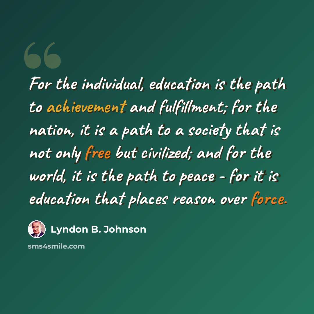 “For the individual, education is the path to achievement and fulfillment; for the nation, it is a path to a society that is not only free but civilized; and for the world, it is the path to peace - for it is education that places reason over force.” quote by Lyndon B. Johnson