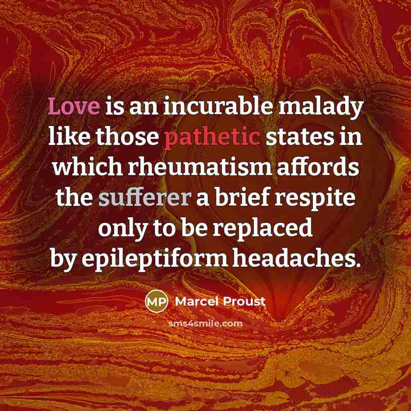 “Love is an incurable malady like those pathetic states in which rheumatism affords the sufferer a brief respite only to be replaced by epileptiform headaches.” quote by Marcel Proust