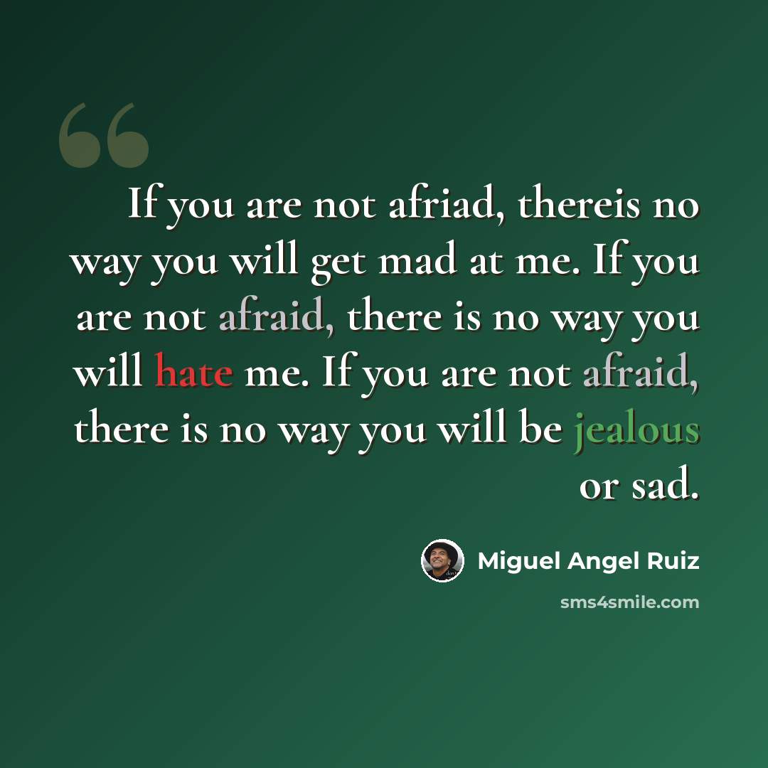 “If you are not afriad, thereis no way you will get mad at me. If you are not afraid, there is no way you will hate me. If you are not afraid, there is no way you will be jealous or sad.” quote by Miguel Angel Ruiz