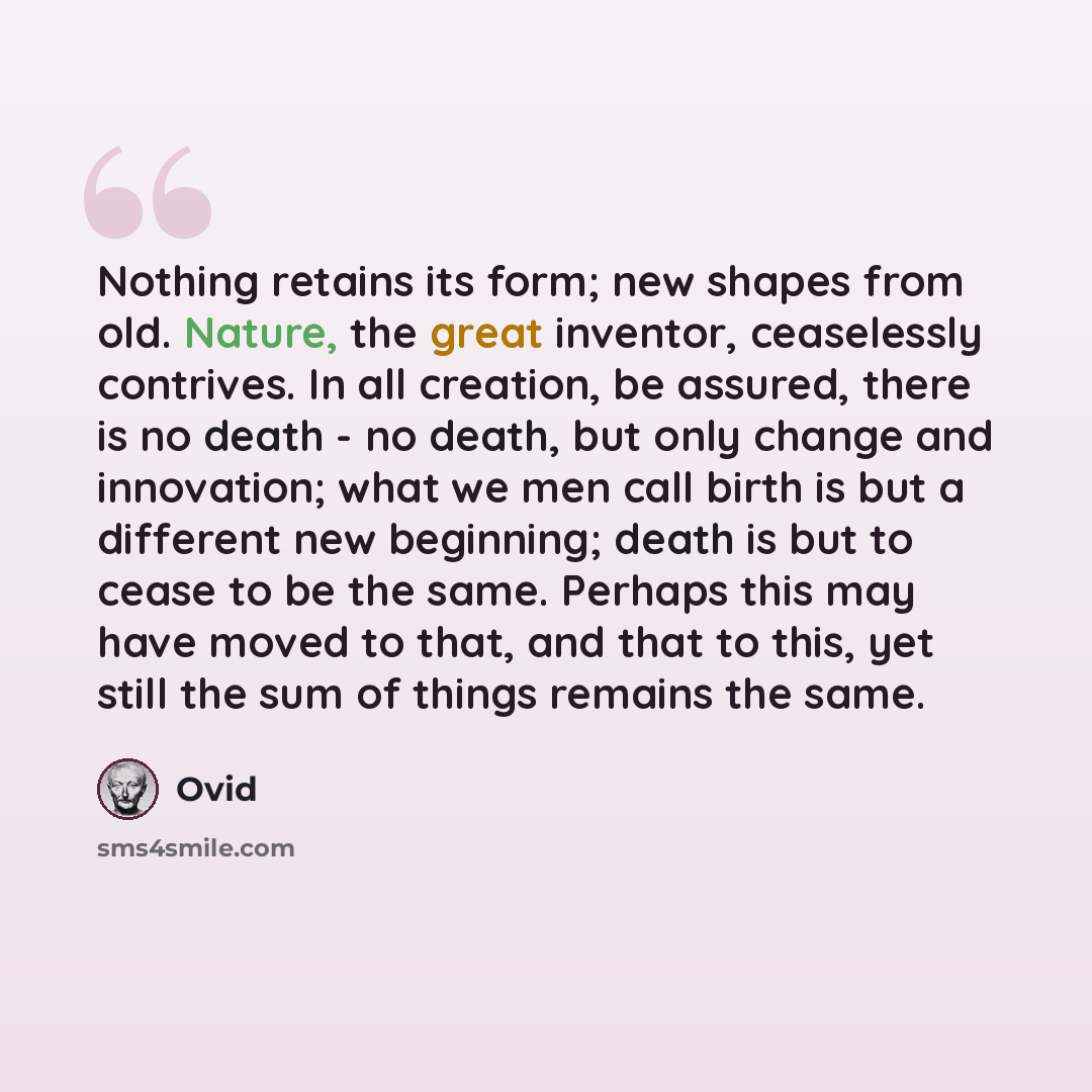 “Nothing retains its form; new shapes from old. Nature, the great inventor, ceaselessly contrives. In all creation, be assured, there is no death - no death, but only change and innovation; what we men call birth is but a different new beginning; death is but to cease to be the same. Perhaps this…” quote by Ovid