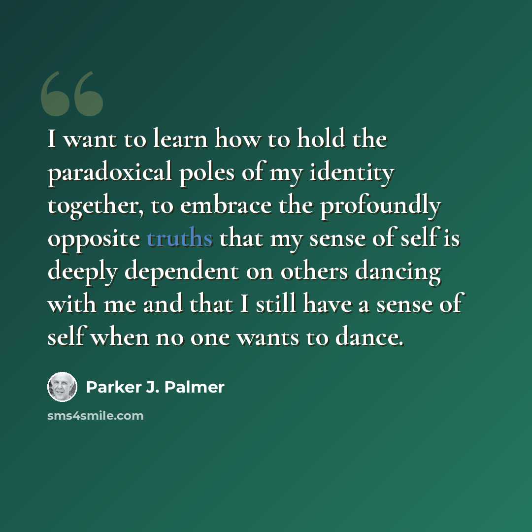 “I want to learn how to hold the paradoxical poles of my identity together, to embrace the profoundly opposite truths that my sense of self is deeply dependent on others dancing with me and that I still have a sense of self when no one wants to dance.” quote by Parker J. Palmer