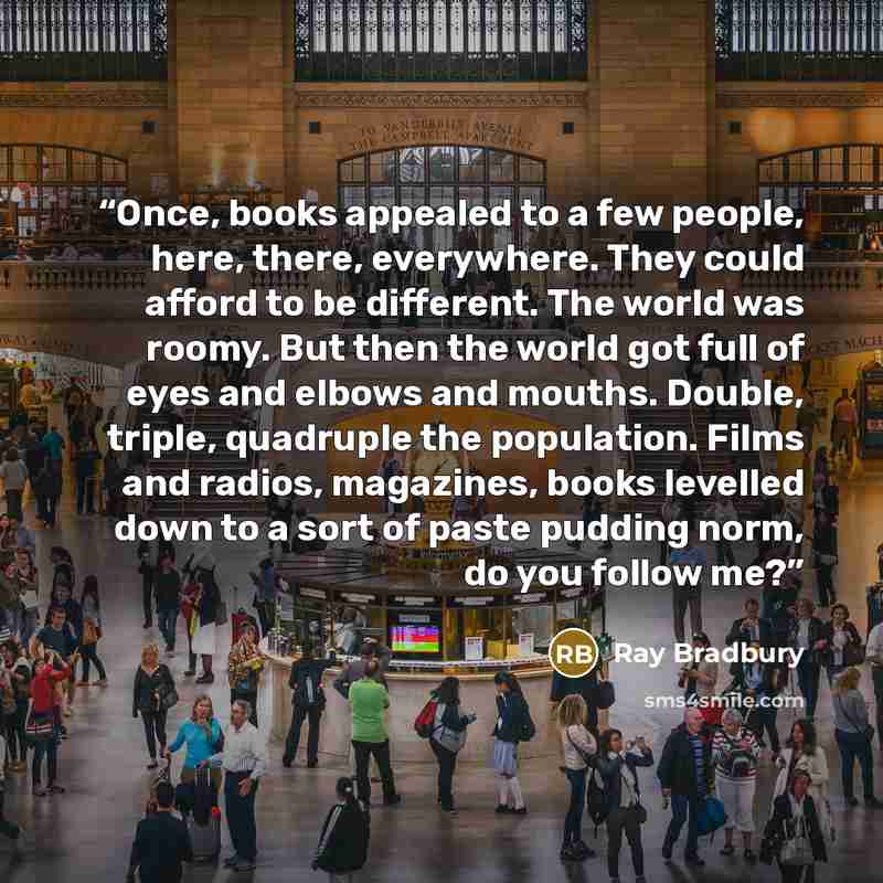 “Once, books appealed to a few people, here, there, everywhere. They could afford to be different. The world was roomy. But then the world got full of eyes and elbows and mouths. Double, triple, quadruple the population. Films and radios, magazines, books levelled down to a sort of paste pudding…” quote by Ray Bradbury
