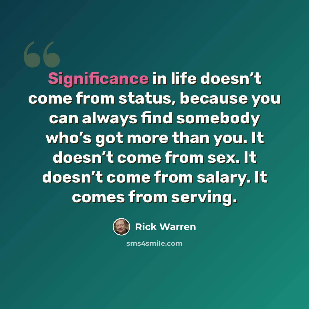 “Significance in life doesn’t come from status, because you can always find somebody who’s got more than you. It doesn’t come from sex. It doesn’t come from salary. It comes from serving.” quote by Rick Warren