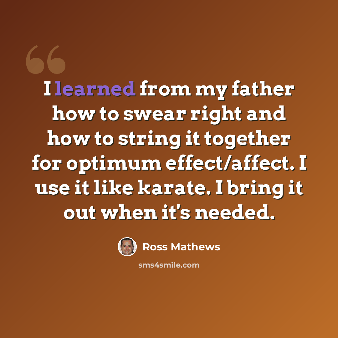 “I learned from my father how to swear right and how to string it together for optimum effect/affect. I use it like karate. I bring it out when it's needed.” quote by Ross Mathews