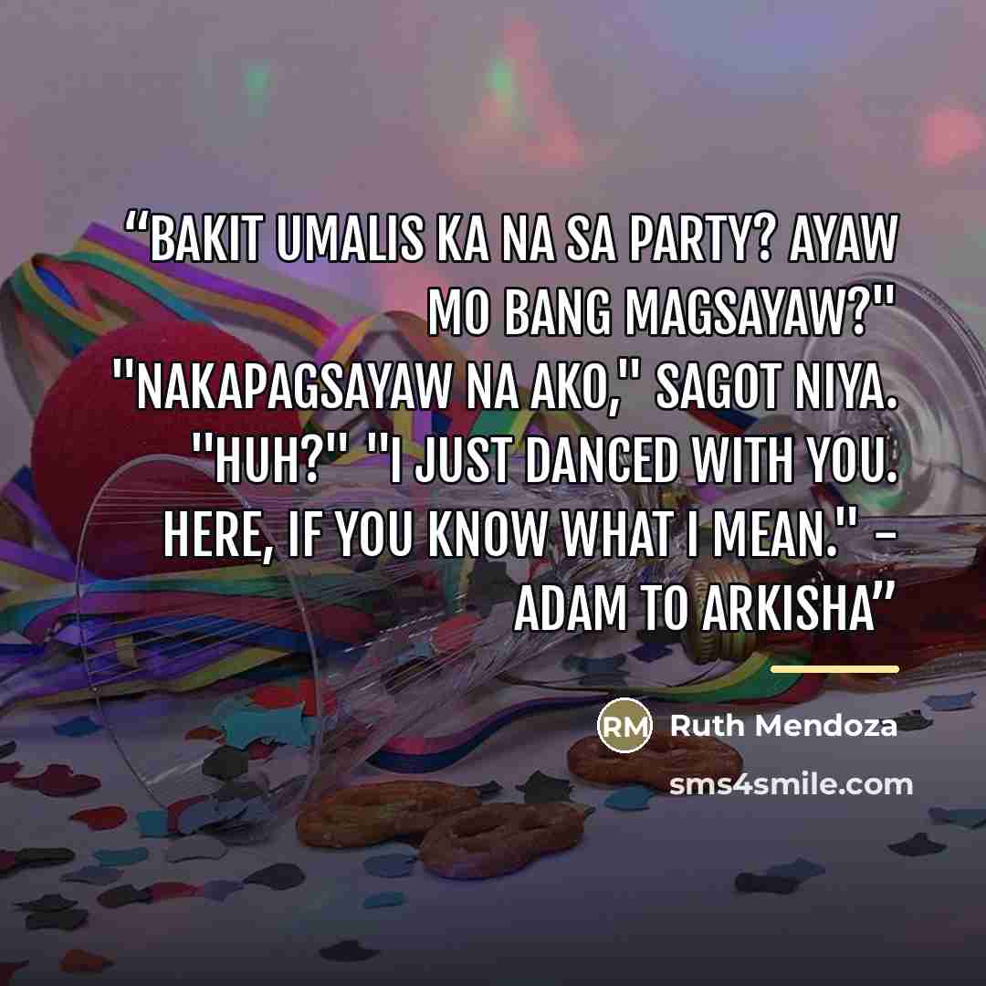 “Bakit umalis ka na sa party? Ayaw mo bang magsayaw?" "Nakapagsayaw na ako," sagot niya. "Huh?" "I just danced with you. Here, if you know what I mean." - Adam to Arkisha” quote by Ruth Mendoza
