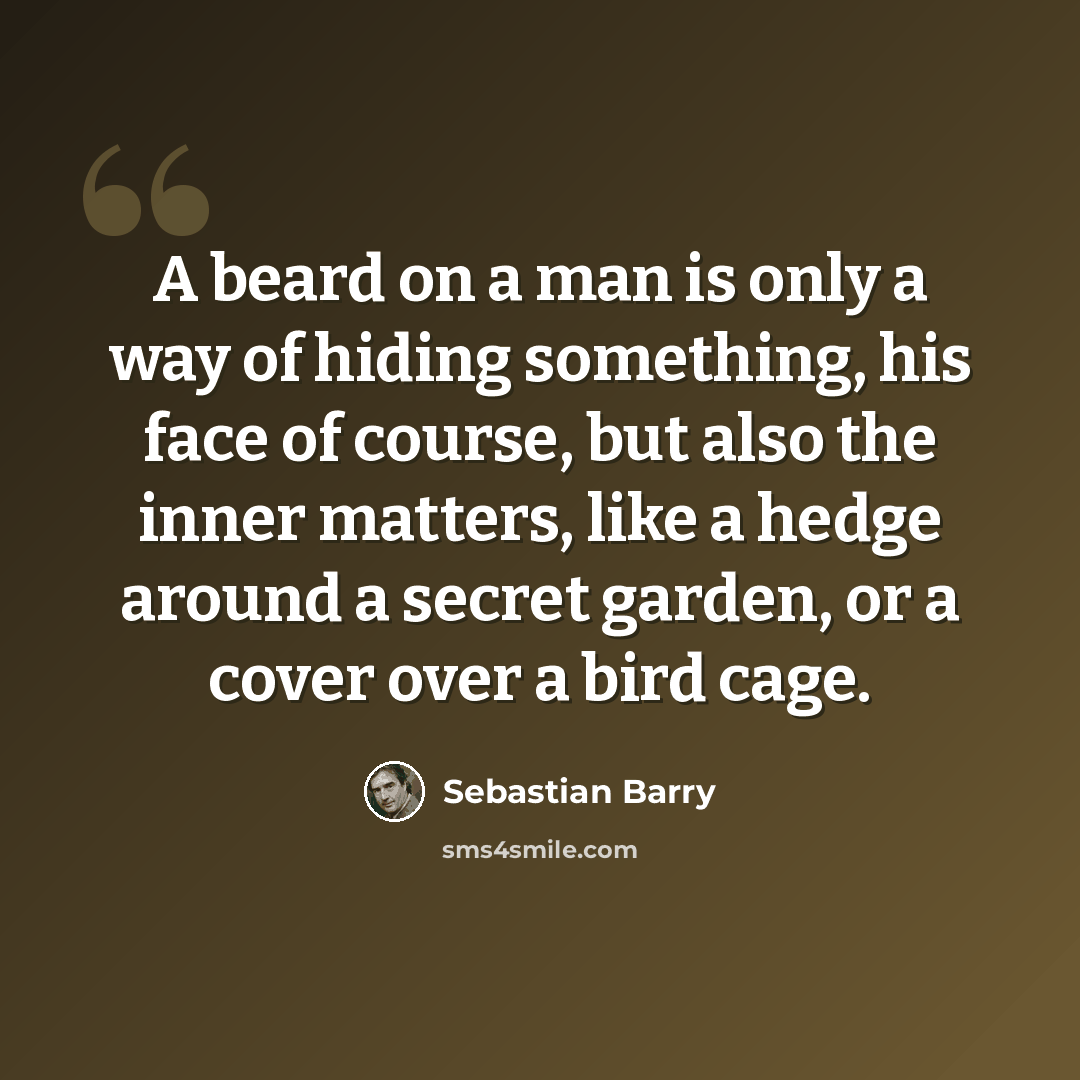 “A beard on a man is only a way of hiding something, his face of course, but also the inner matters, like a hedge around a secret garden, or a cover over a bird cage.” quote by Sebastian Barry