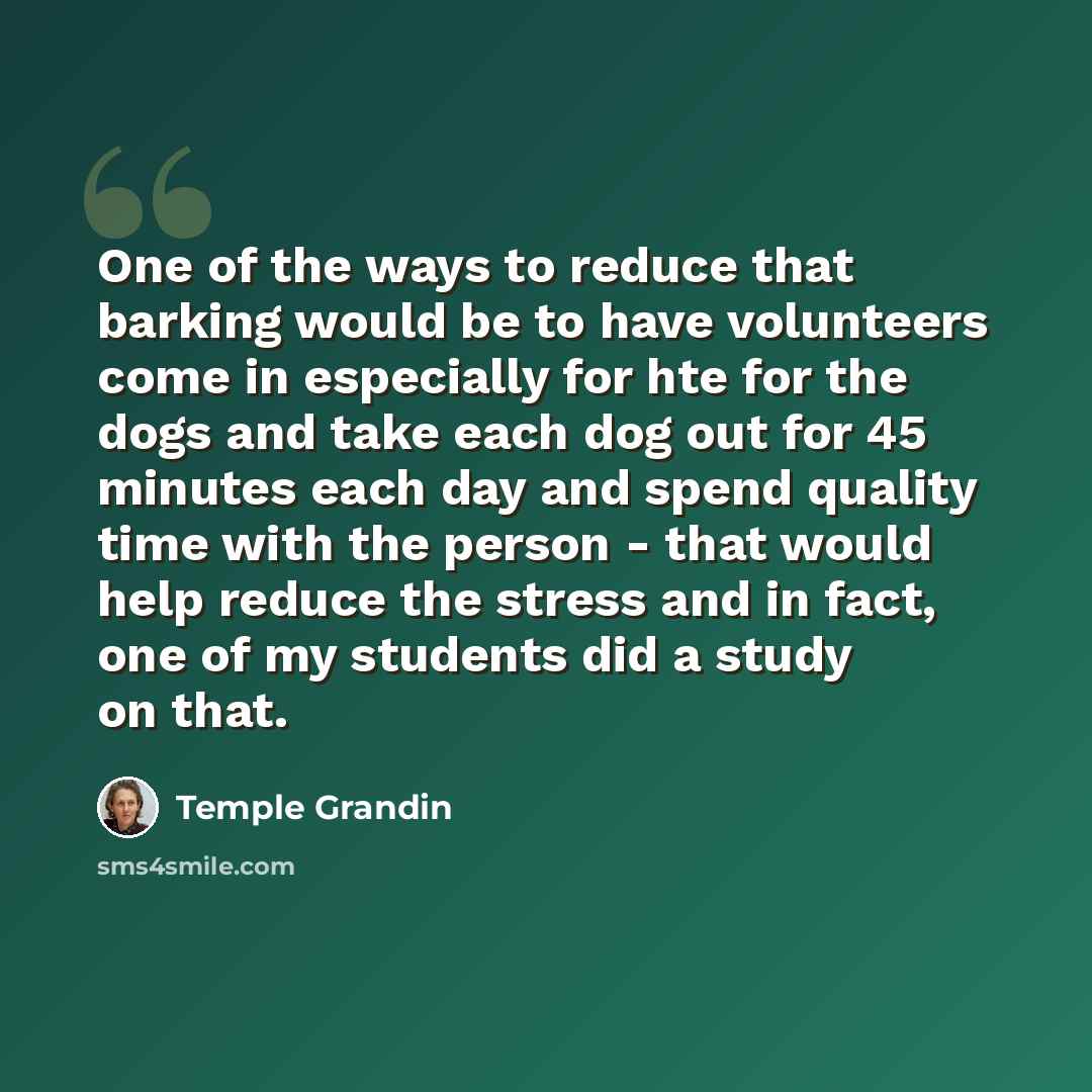 “One of the ways to reduce that barking would be to have volunteers come in especially for hte for the dogs and take each dog out for 45 minutes each day and spend quality time with the person - that would help reduce the stress and in fact, one of my students did a study on that.” quote by Temple Grandin