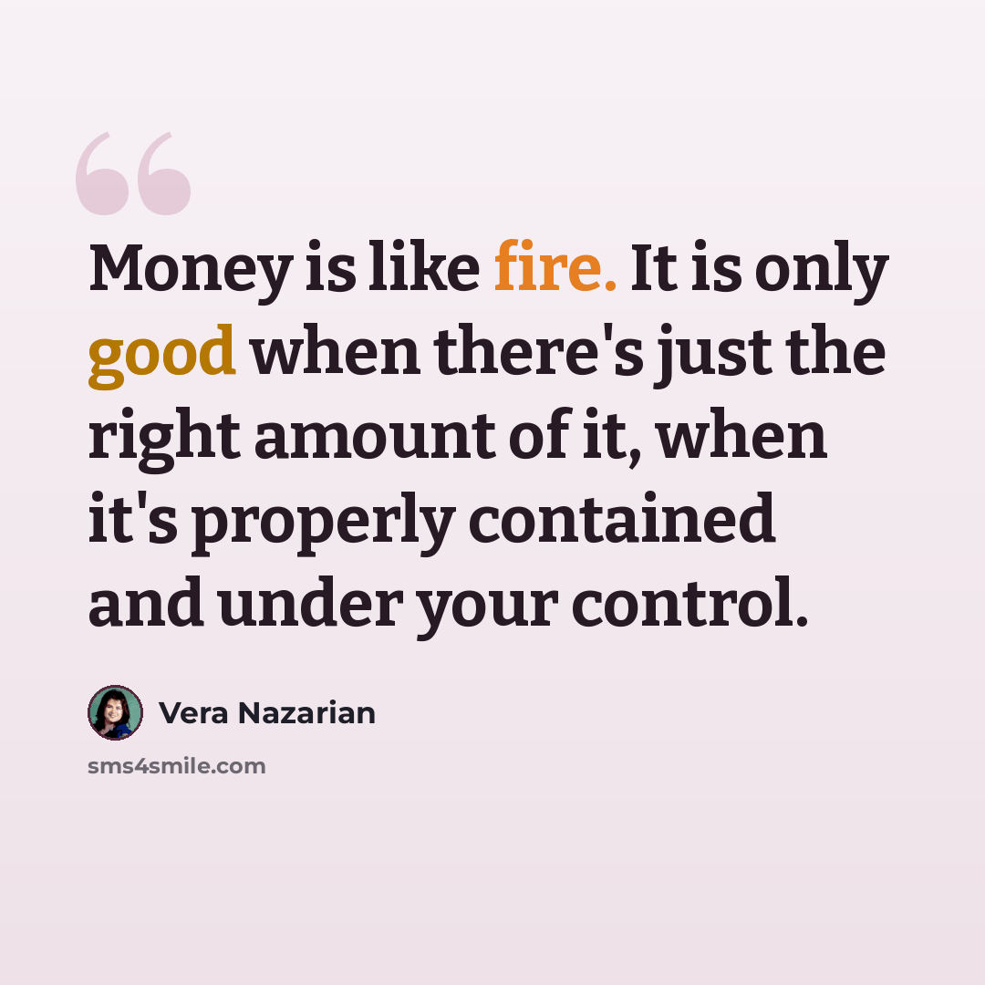“Money is like fire. It is only good when there's just the right amount of it, when it's properly contained and under your control.” quote by Vera Nazarian