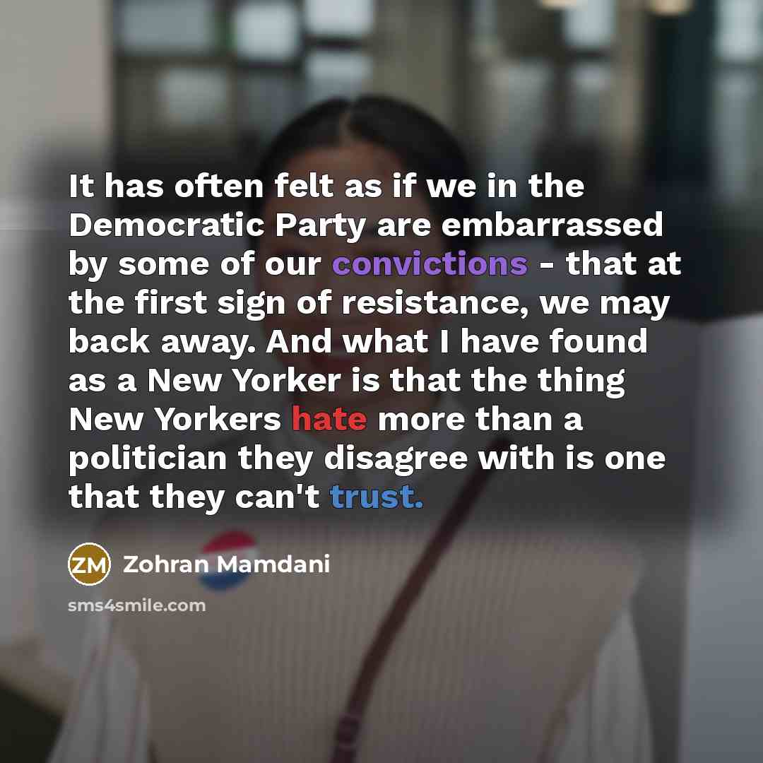 “It has often felt as if we in the Democratic Party are embarrassed by some of our convictions - that at the first sign of resistance, we may back away. And what I have found as a New Yorker is that the thing New Yorkers hate more than a politician they disagree with is one that they can't trust.” quote by Zohran Mamdani