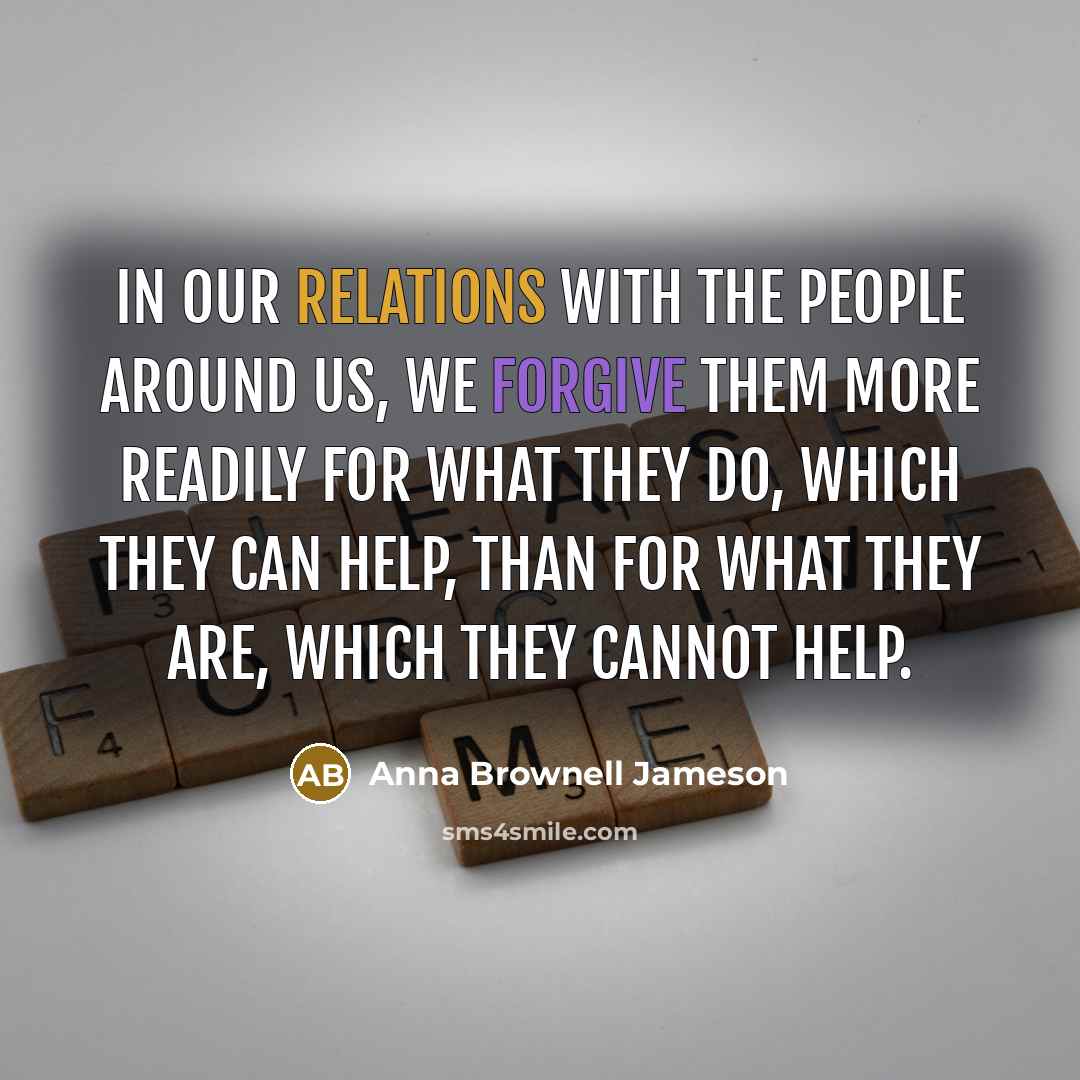 “In our relations with the people around us, we forgive them more readily for what they do, which they can help, than for what they are, which they cannot help.” quote by Anna Brownell Jameson
