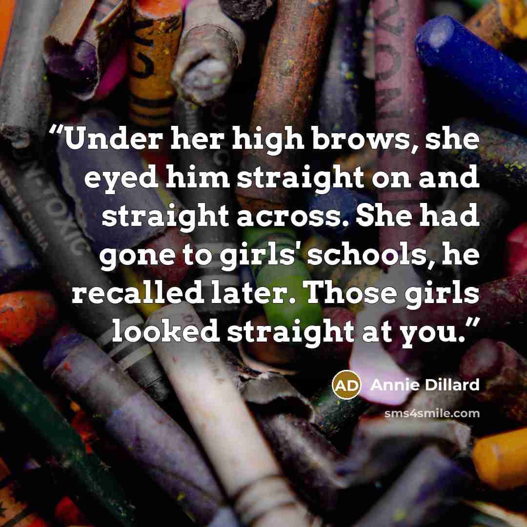 “Under her high brows, she eyed him straight on and straight across. She had gone to girls' schools, he recalled later. Those girls looked straight at you.” quote by Annie Dillard