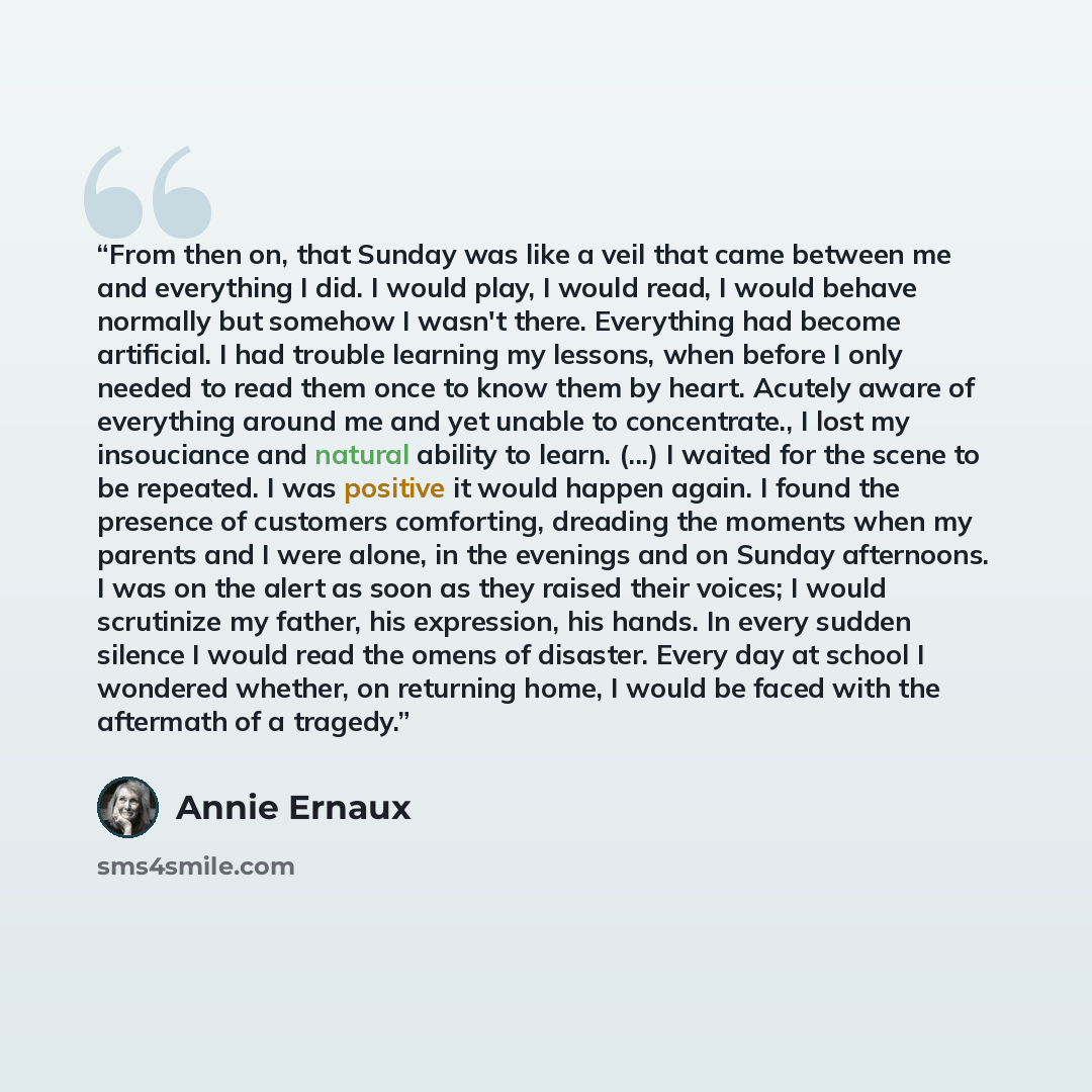 “From then on, that Sunday was like a veil that came between me and everything I did. I would play, I would read, I would behave normally but somehow I wasn't there. Everything had become artificial. I had trouble learning my lessons, when before I only needed to read them once to know them by…” quote by Annie Ernaux