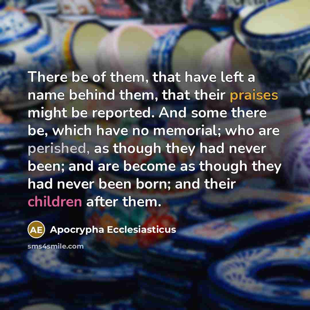 “There be of them, that have left a name behind them, that their praises might be reported. And some there be, which have no memorial; who are perished, as though they had never been; and are become as though they had never been born; and their children after them.” quote by Apocrypha Ecclesiasticus