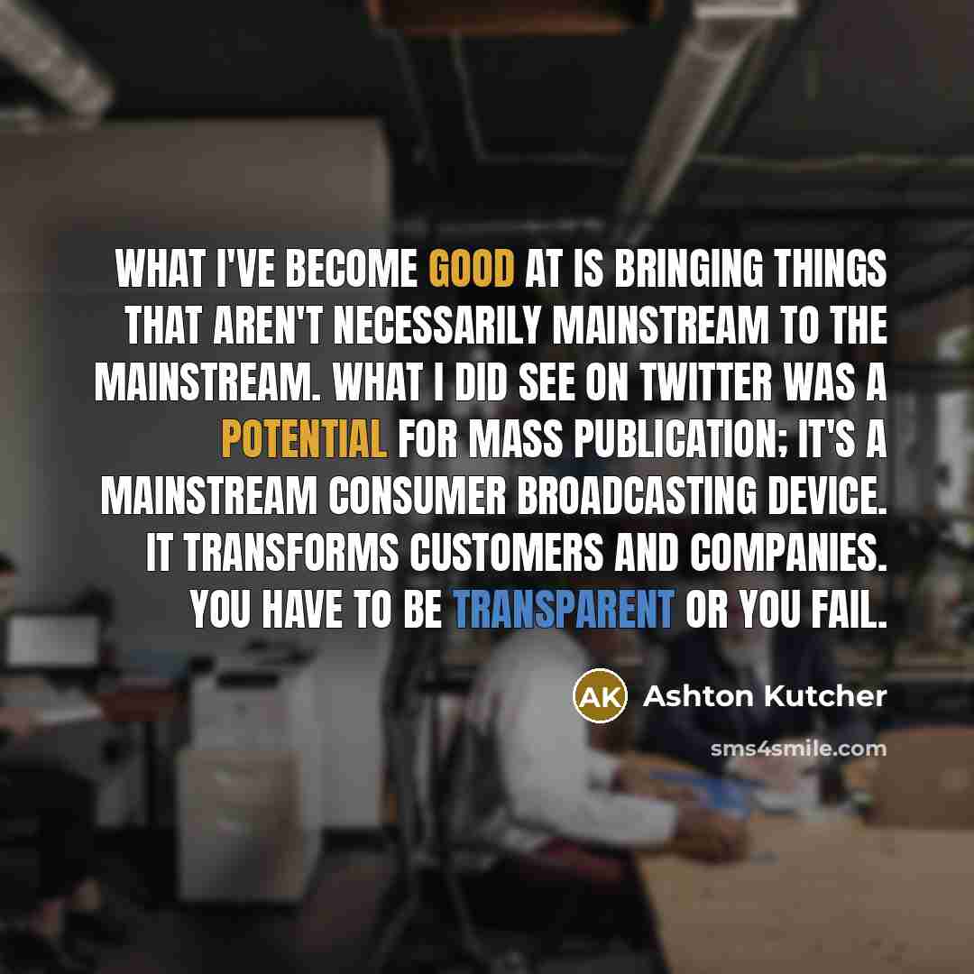 “What I've become good at is bringing things that aren't necessarily mainstream to the mainstream. What I did see on Twitter was a potential for mass publication; it's a mainstream consumer broadcasting device. It transforms customers and companies. You have to be transparent or you fail.” quote by Ashton Kutcher