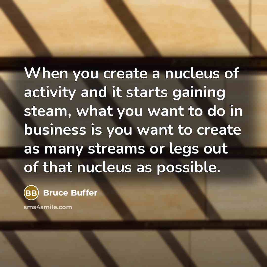 “When you create a nucleus of activity and it starts gaining steam, what you want to do in business is you want to create as many streams or legs out of that nucleus as possible.” quote by Bruce Buffer