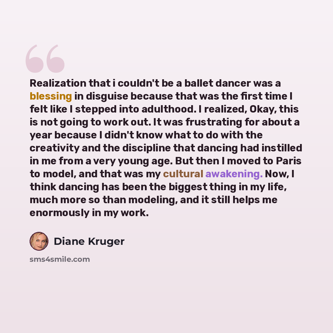 “Realization that i couldn't be a ballet dancer was a blessing in disguise because that was the first time I felt like I stepped into adulthood. I realized, Okay, this is not going to work out. It was frustrating for about a year because I didn't know what to do with the creativity and the…” quote by Diane Kruger
