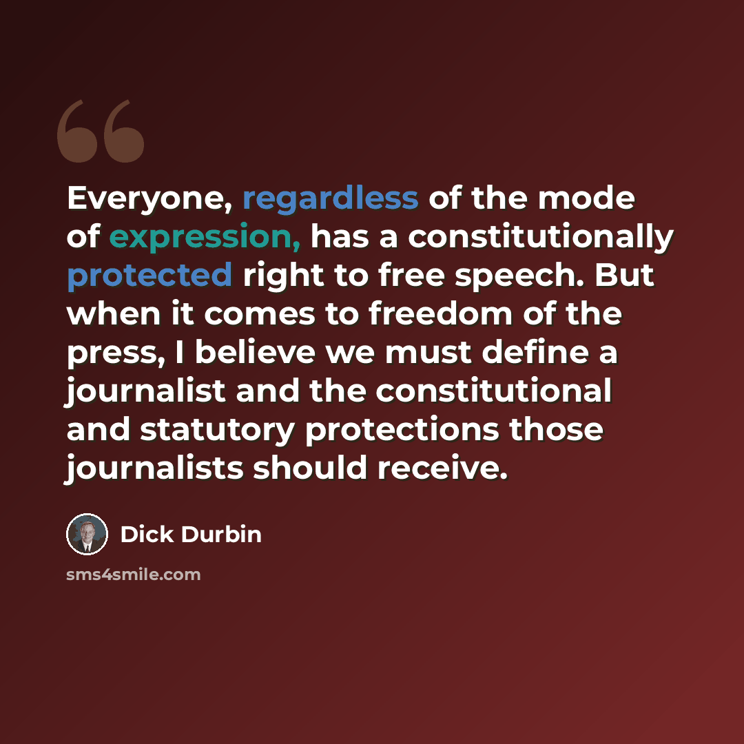 “Everyone, regardless of the mode of expression, has a constitutionally protected right to free speech. But when it comes to freedom of the press, I believe we must define a journalist and the constitutional and statutory protections those journalists should receive.” quote by Dick Durbin
