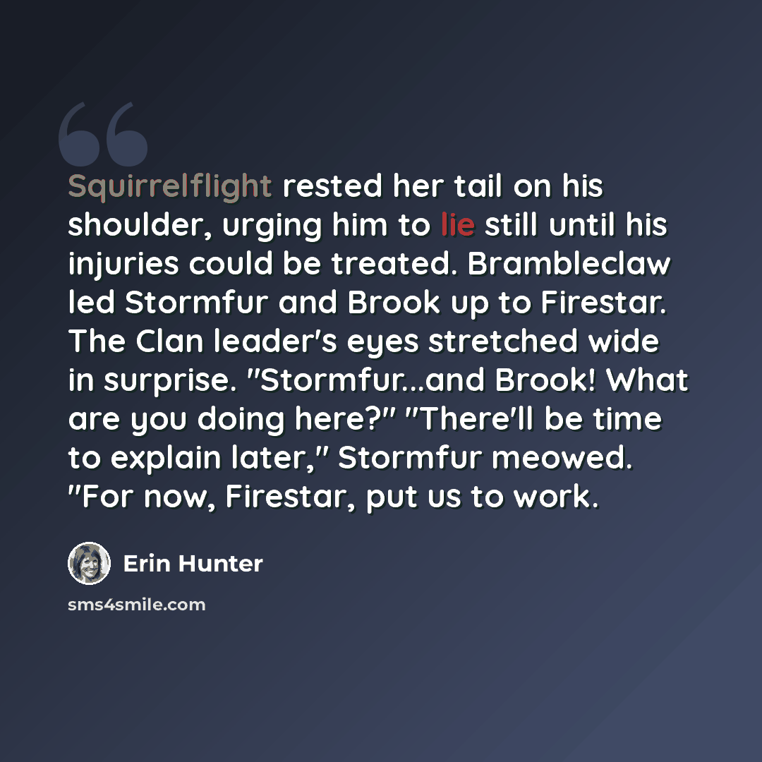 “Squirrelflight rested her tail on his shoulder, urging him to lie still until his injuries could be treated. Brambleclaw led Stormfur and Brook up to Firestar. The Clan leader's eyes stretched wide in surprise. "Stormfur...and Brook! What are you doing here?" "There'll be time to explain later,"…” quote by Erin Hunter