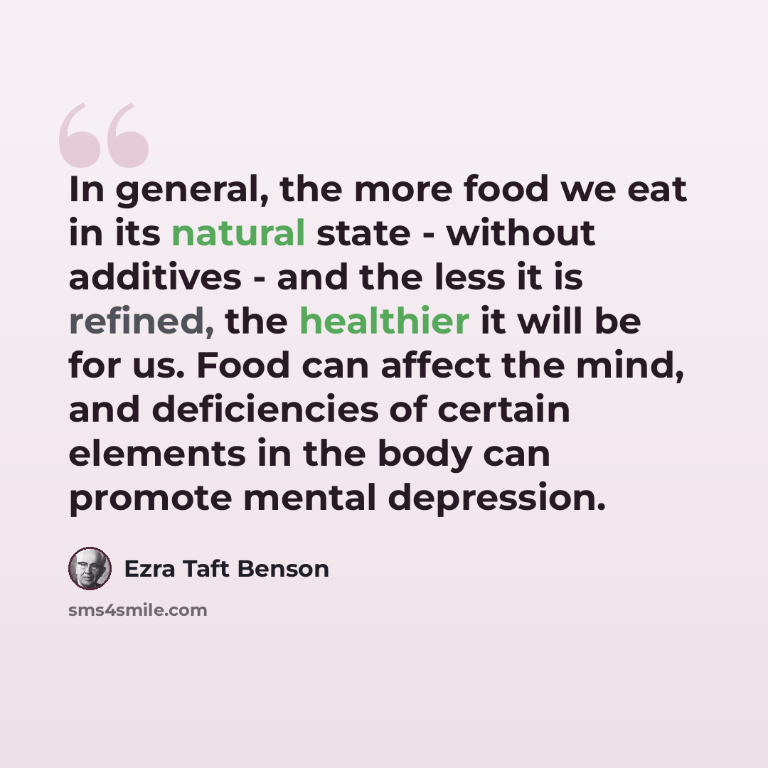 “In general, the more food we eat in its natural state - without additives - and the less it is refined, the healthier it will be for us. Food can affect the mind, and deficiencies of certain elements in the body can promote mental depression.” quote by Ezra Taft Benson
