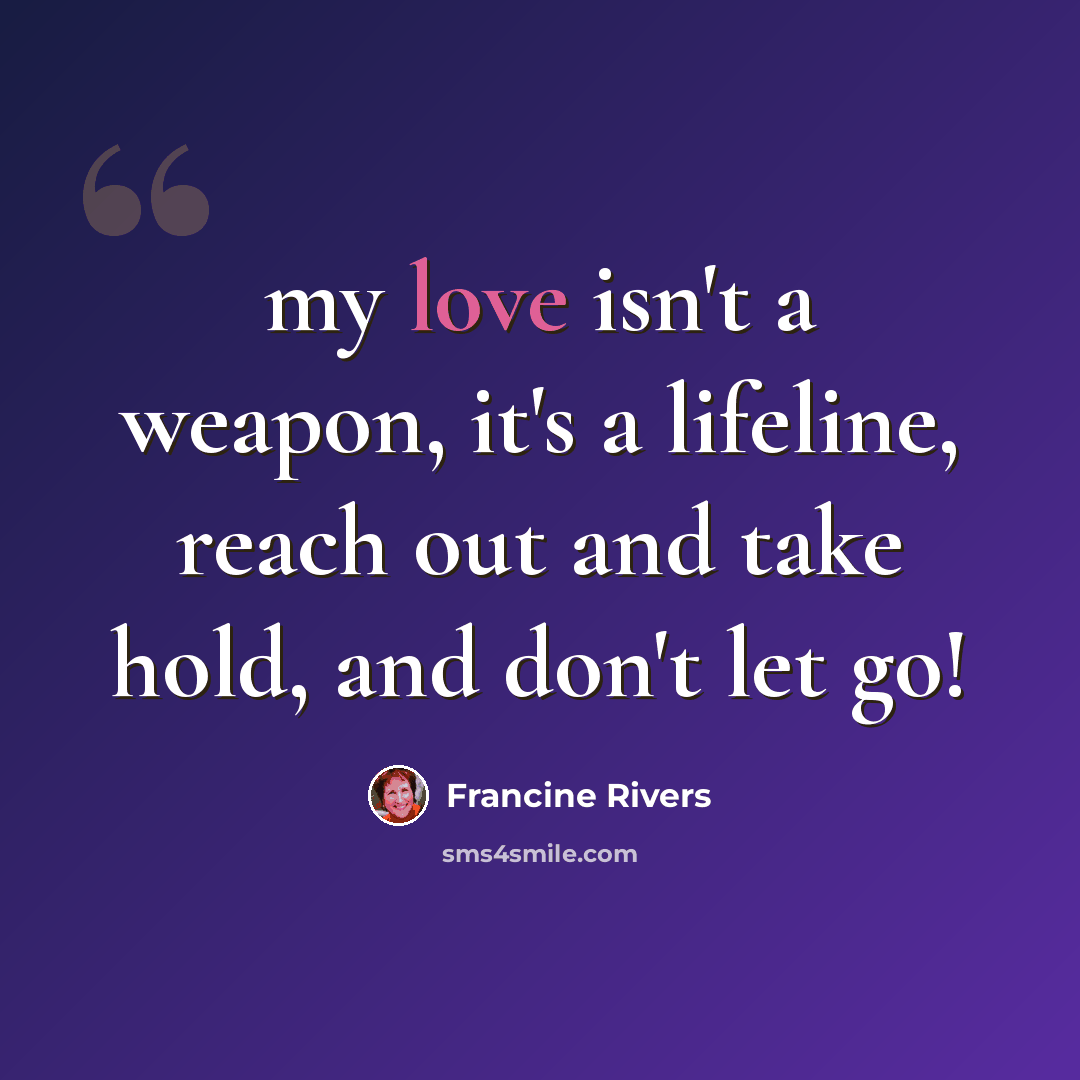 “my love isn't a weapon, it's a lifeline, reach out and take hold, and don't let go!” quote by Francine Rivers