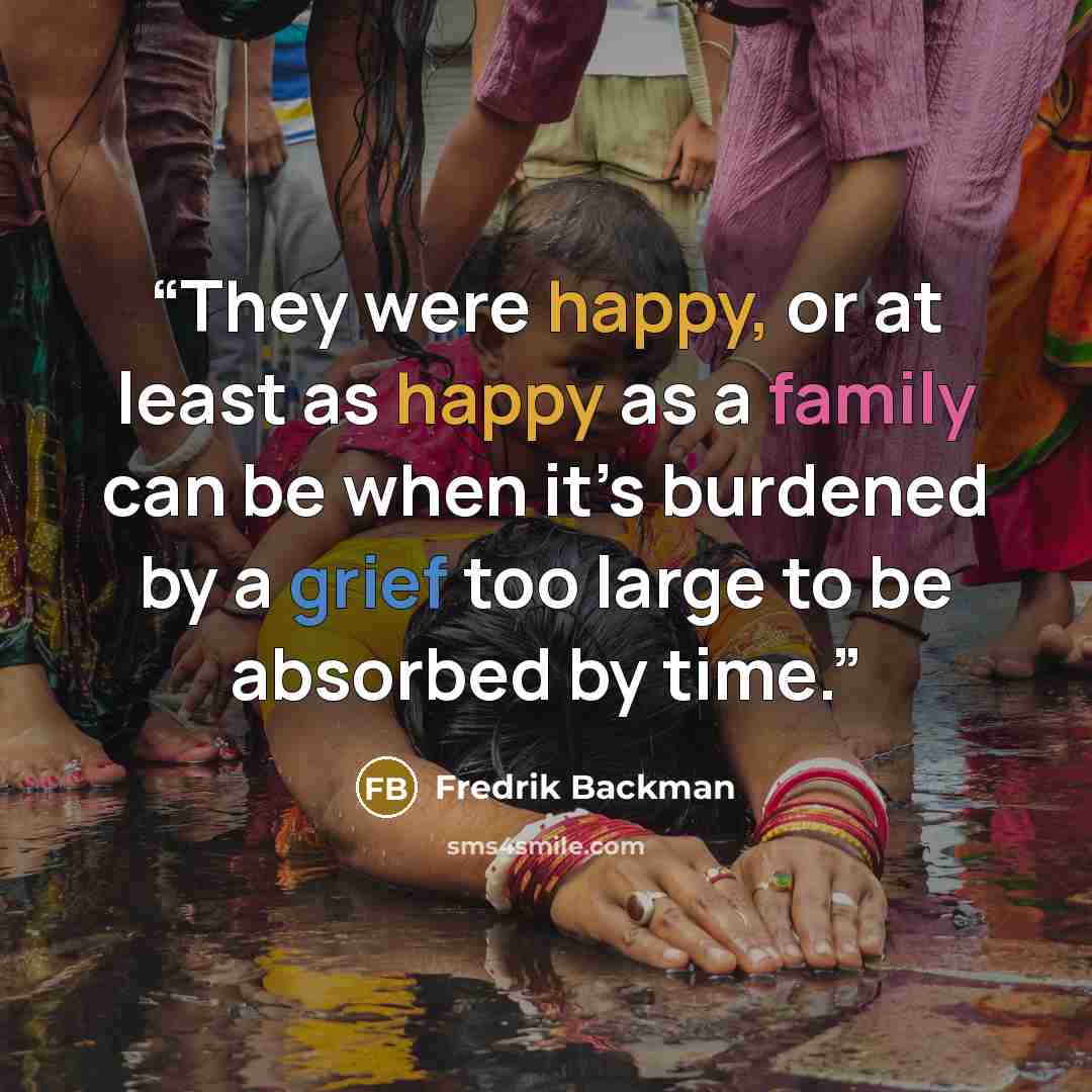 “They were happy, or at least as happy as a family can be when it’s burdened by a grief too large to be absorbed by time.” quote by Fredrik Backman